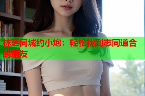 林芝同城约小炮：轻松找到志同道合的朋友