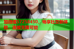 加微信57258450，畅享社交新体验，连接无限可能