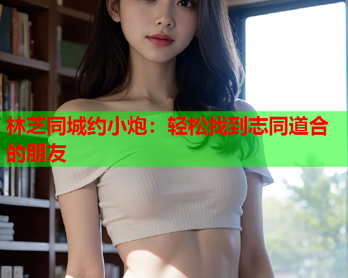 林芝同城约小炮：轻松找到志同道合的朋友  第1张